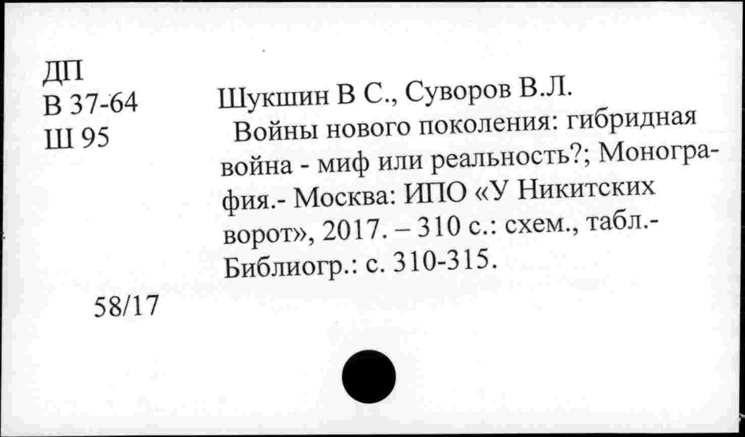 ﻿В 37-64
Ш 95
Шукшин В С., Суворов В.Л.
Войны нового поколения: гибридная война - миф или реальность?, Монография.- Москва: ИПО «У Никитских ворот», 2017. - 310 с.: схем., табл.-Библиогр.: с. 310-315.
58/17